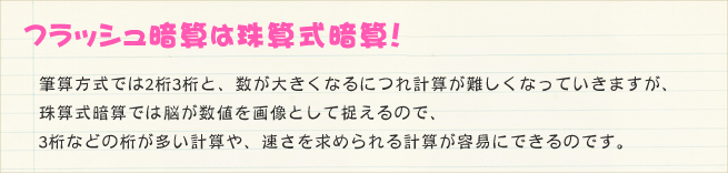 珠算式暗算の練習のため筆算方式では2桁3桁と、数が大きくなるにつれ計算が難しくなっていきますが、珠算式暗算では脳が数値を画像として捉えるので、3桁などの桁が多い計算や、速さを求められる計算が容易にできるのです。